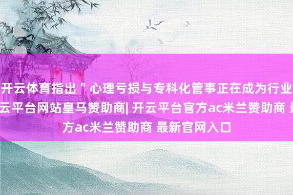 开云体育指出"心理亏损与专科化管事正在成为行业新高地"-开云平台网站皇马赞助商| 开云平台官方ac米兰赞助商 最新官网入口