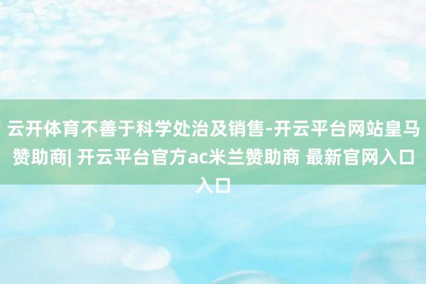 云开体育不善于科学处治及销售-开云平台网站皇马赞助商| 开云平台官方ac米兰赞助商 最新官网入口