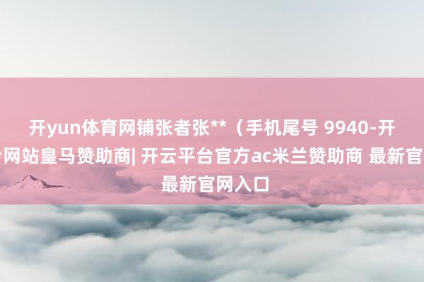 开yun体育网铺张者张**（手机尾号 9940-开云平台网站皇马赞助商| 开云平台官方ac米兰赞助商 最新官网入口