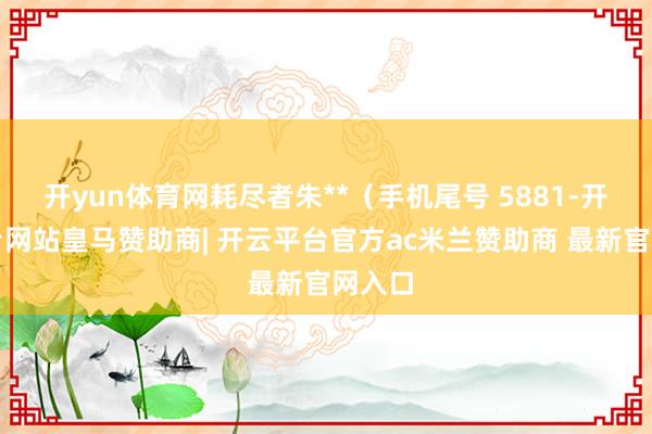 开yun体育网耗尽者朱**（手机尾号 5881-开云平台网站皇马赞助商| 开云平台官方ac米兰赞助商 最新官网入口
