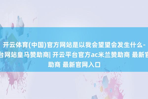 开云体育(中国)官方网站是以我会望望会发生什么-开云平台网站皇马赞助商| 开云平台官方ac米兰赞助商 最新官网入口