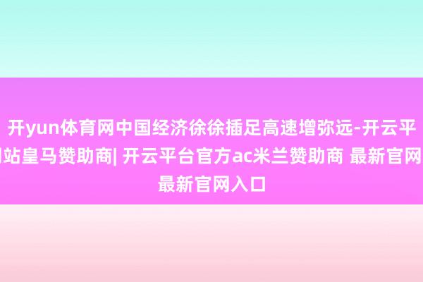 开yun体育网中国经济徐徐插足高速增弥远-开云平台网站皇马赞助商| 开云平台官方ac米兰赞助商 最新官网入口