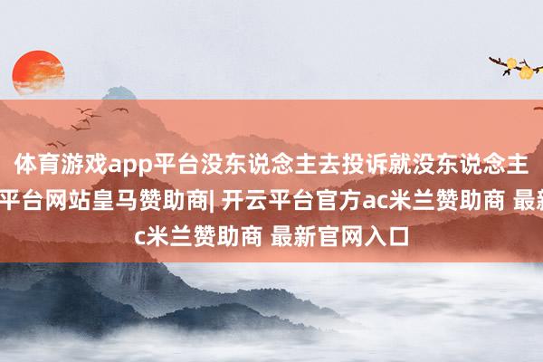 体育游戏app平台没东说念主去投诉就没东说念主追责-开云平台网站皇马赞助商| 开云平台官方ac米兰赞助商 最新官网入口