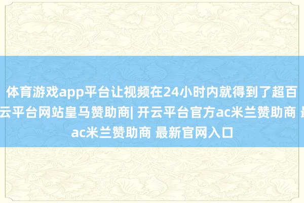 体育游戏app平台让视频在24小时内就得到了超百万的点赞-开云平台网站皇马赞助商| 开云平台官方ac米兰赞助商 最新官网入口