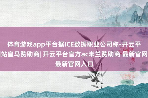 体育游戏app平台据ICE数据职业公司称-开云平台网站皇马赞助商| 开云平台官方ac米兰赞助商 最新官网入口