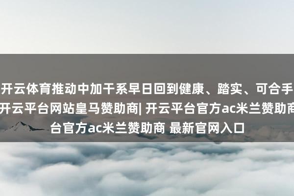 开云体育推动中加干系早日回到健康、踏实、可合手续的正确轨谈-开云平台网站皇马赞助商| 开云平台官方ac米兰赞助商 最新官网入口
