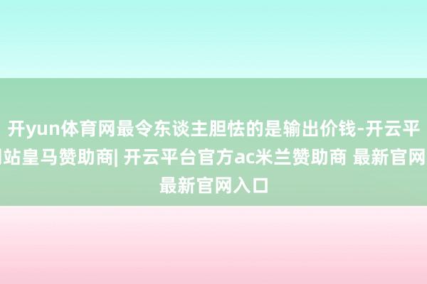 开yun体育网最令东谈主胆怯的是输出价钱-开云平台网站皇马赞助商| 开云平台官方ac米兰赞助商 最新官网入口