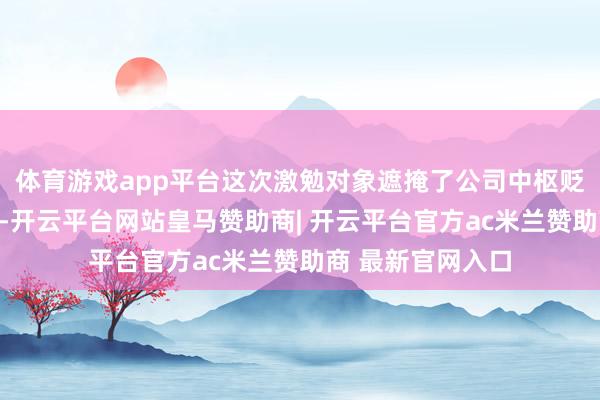 体育游戏app平台这次激勉对象遮掩了公司中枢贬责层与主干职工-开云平台网站皇马赞助商| 开云平台官方ac米兰赞助商 最新官网入口