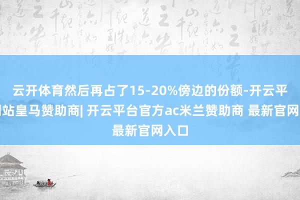 云开体育然后再占了15-20%傍边的份额-开云平台网站皇马赞助商| 开云平台官方ac米兰赞助商 最新官网入口