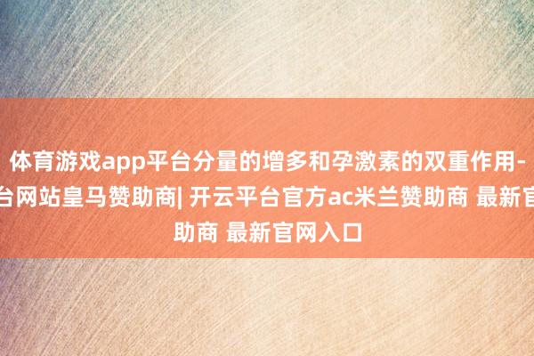 体育游戏app平台分量的增多和孕激素的双重作用-开云平台网站皇马赞助商| 开云平台官方ac米兰赞助商 最新官网入口