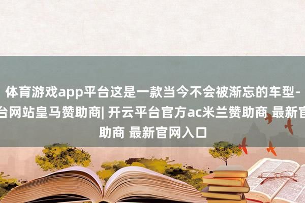 体育游戏app平台这是一款当今不会被渐忘的车型-开云平台网站皇马赞助商| 开云平台官方ac米兰赞助商 最新官网入口
