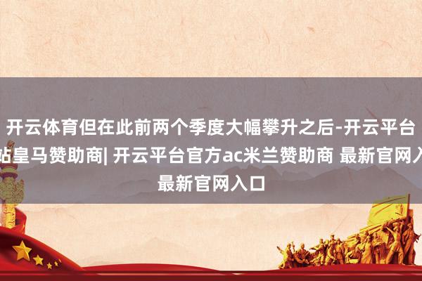 开云体育但在此前两个季度大幅攀升之后-开云平台网站皇马赞助商| 开云平台官方ac米兰赞助商 最新官网入口