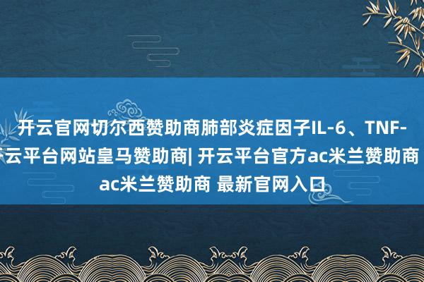 开云官网切尔西赞助商肺部炎症因子IL-6、TNF-α赫然飞腾-开云平台网站皇马赞助商| 开云平台官方ac米兰赞助商 最新官网入口