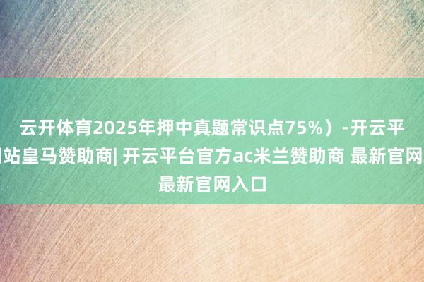 云开体育2025年押中真题常识点75%）-开云平台网站皇马赞助商| 开云平台官方ac米兰赞助商 最新官网入口