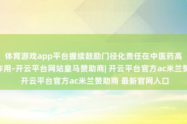 体育游戏app平台握续鼓励门径化责任在中医药高质地发展中的引颈作用-开云平台网站皇马赞助商| 开云平台官方ac米兰赞助商 最新官网入口