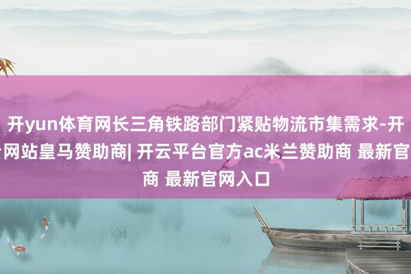 开yun体育网长三角铁路部门紧贴物流市集需求-开云平台网站皇马赞助商| 开云平台官方ac米兰赞助商 最新官网入口