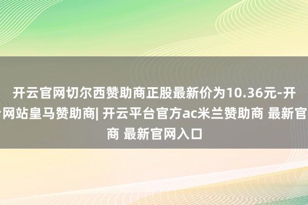 开云官网切尔西赞助商正股最新价为10.36元-开云平台网站皇马赞助商| 开云平台官方ac米兰赞助商 最新官网入口
