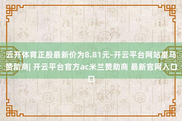 云开体育正股最新价为8.81元-开云平台网站皇马赞助商| 开云平台官方ac米兰赞助商 最新官网入口