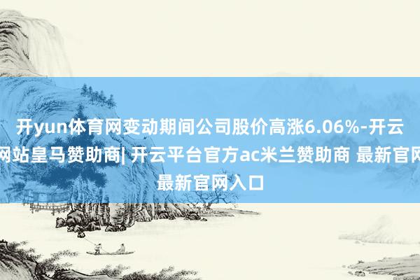 开yun体育网变动期间公司股价高涨6.06%-开云平台网站皇马赞助商| 开云平台官方ac米兰赞助商 最新官网入口