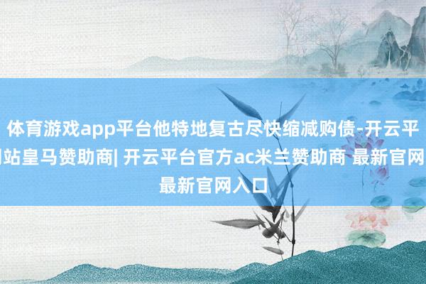 体育游戏app平台他特地复古尽快缩减购债-开云平台网站皇马赞助商| 开云平台官方ac米兰赞助商 最新官网入口