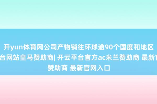 开yun体育网公司产物销往环球逾90个国度和地区-开云平台网站皇马赞助商| 开云平台官方ac米兰赞助商 最新官网入口
