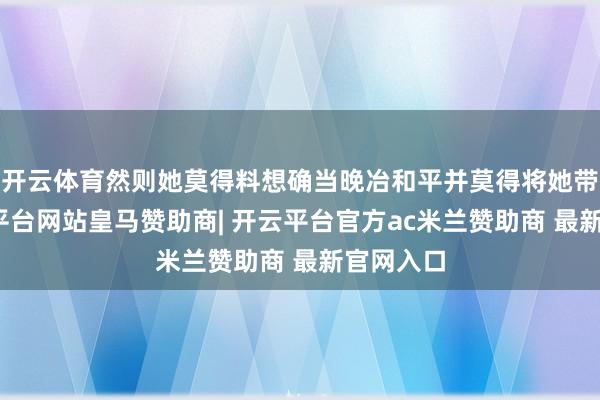 开云体育然则她莫得料想确当晚冶和平并莫得将她带走-开云平台网站皇马赞助商| 开云平台官方ac米兰赞助商 最新官网入口