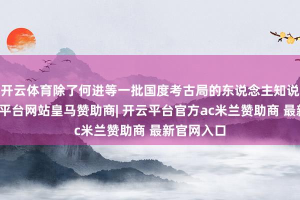 开云体育除了何进等一批国度考古局的东说念主知说念外-开云平台网站皇马赞助商| 开云平台官方ac米兰赞助商 最新官网入口