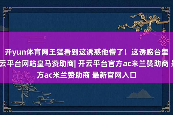 开yun体育网王猛看到这诱惑他懵了!这诱惑台里也就两台-开云平台网站皇马赞助商| 开云平台官方ac米兰赞助商 最新官网入口