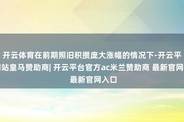 开云体育在前期照旧积攒庞大涨幅的情况下-开云平台网站皇马赞助商| 开云平台官方ac米兰赞助商 最新官网入口