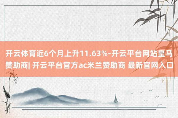 开云体育近6个月上升11.63%-开云平台网站皇马赞助商| 开云平台官方ac米兰赞助商 最新官网入口