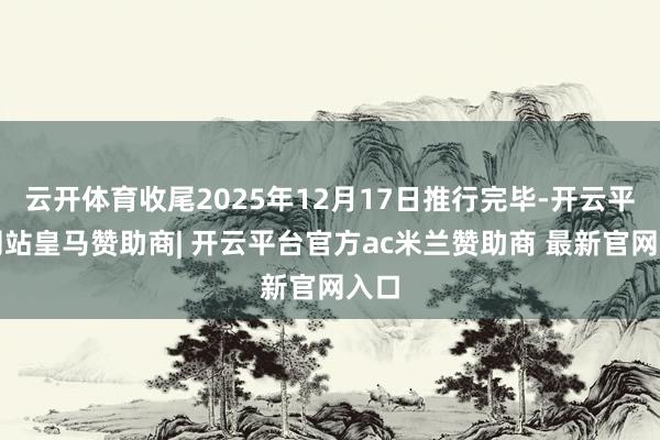 云开体育收尾2025年12月17日推行完毕-开云平台网站皇马赞助商| 开云平台官方ac米兰赞助商 最新官网入口