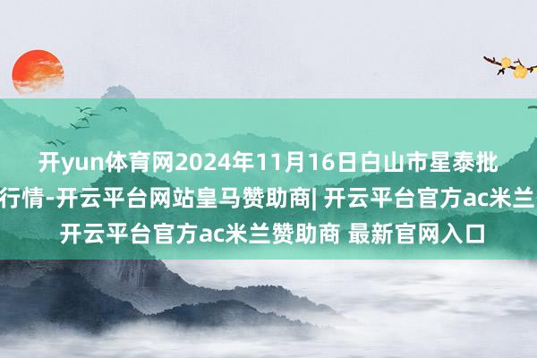 开yun体育网2024年11月16日白山市星泰批发商场有限公司价钱行情-开云平台网站皇马赞助商| 开云平台官方ac米兰赞助商 最新官网入口