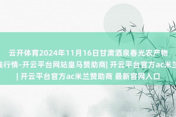 云开体育2024年11月16日甘肃酒泉春光农产物商场有限背负公司价钱行情-开云平台网站皇马赞助商| 开云平台官方ac米兰赞助商 最新官网入口
