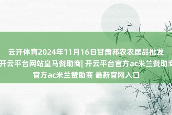 云开体育2024年11月16日甘肃邦农农居品批发市集价钱行情-开云平台网站皇马赞助商| 开云平台官方ac米兰赞助商 最新官网入口