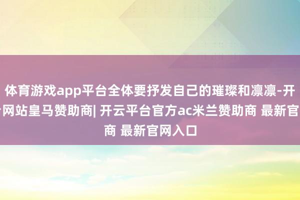 体育游戏app平台全体要抒发自己的璀璨和凛凛-开云平台网站皇马赞助商| 开云平台官方ac米兰赞助商 最新官网入口