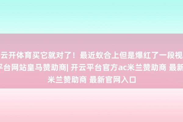云开体育买它就对了!最近蚁合上但是爆红了一段视频-开云平台网站皇马赞助商| 开云平台官方ac米兰赞助商 最新官网入口