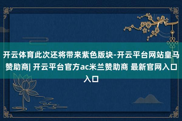开云体育此次还将带来紫色版块-开云平台网站皇马赞助商| 开云平台官方ac米兰赞助商 最新官网入口