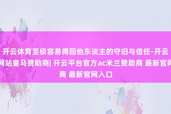 开云体育至极容易得回他东谈主的守旧与信任-开云平台网站皇马赞助商| 开云平台官方ac米兰赞助商 最新官网入口