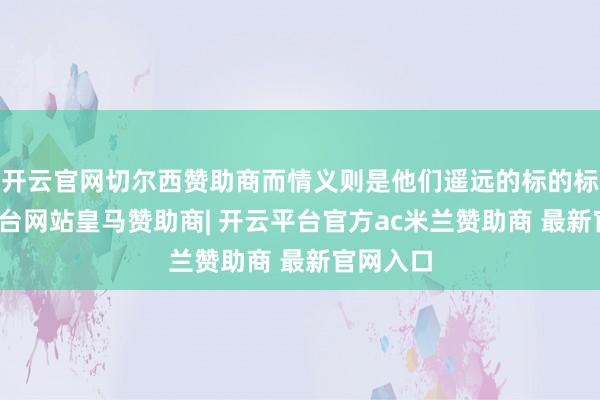 开云官网切尔西赞助商而情义则是他们遥远的标的标-开云平台网站皇马赞助商| 开云平台官方ac米兰赞助商 最新官网入口