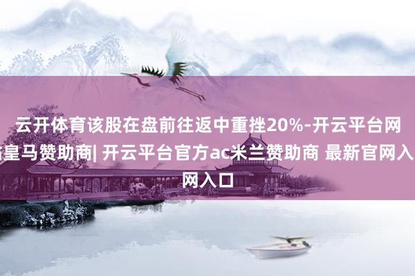 云开体育　　该股在盘前往返中重挫20%-开云平台网站皇马赞助商| 开云平台官方ac米兰赞助商 最新官网入口