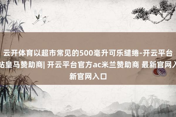 云开体育以超市常见的500毫升可乐缱绻-开云平台网站皇马赞助商| 开云平台官方ac米兰赞助商 最新官网入口