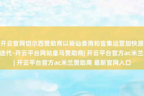 开云官网切尔西赞助商以褂讪委用和皆集运营加快居品在通达生意环境中迭代-开云平台网站皇马赞助商| 开云平台官方ac米兰赞助商 最新官网入口