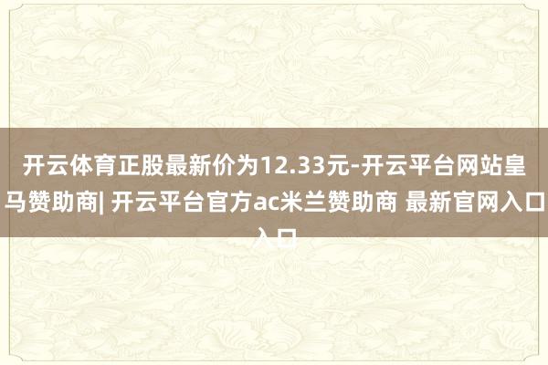 开云体育正股最新价为12.33元-开云平台网站皇马赞助商| 开云平台官方ac米兰赞助商 最新官网入口