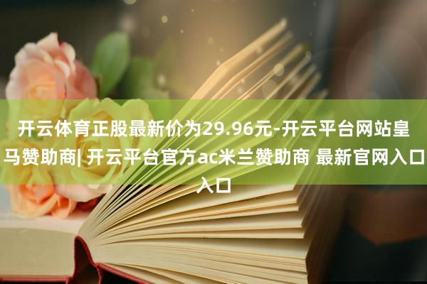 开云体育正股最新价为29.96元-开云平台网站皇马赞助商| 开云平台官方ac米兰赞助商 最新官网入口