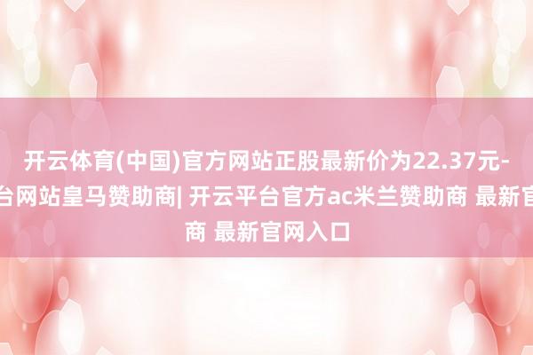 开云体育(中国)官方网站正股最新价为22.37元-开云平台网站皇马赞助商| 开云平台官方ac米兰赞助商 最新官网入口
