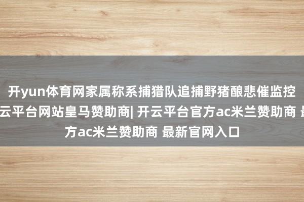 开yun体育网家属称系捕猎队追捕野猪酿悲催监控视频露馅-开云平台网站皇马赞助商| 开云平台官方ac米兰赞助商 最新官网入口