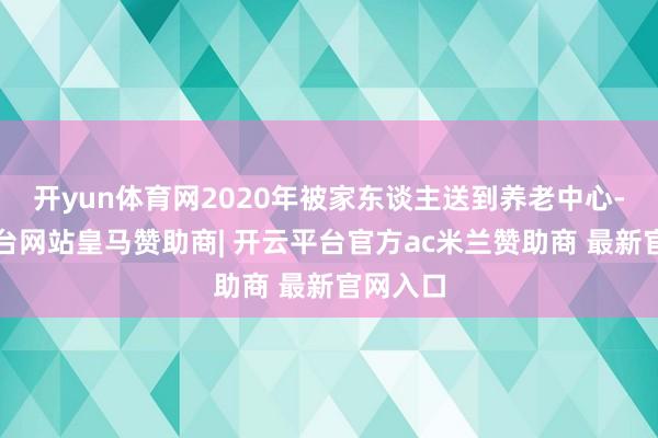 开yun体育网2020年被家东谈主送到养老中心-开云平台网站皇马赞助商| 开云平台官方ac米兰赞助商 最新官网入口