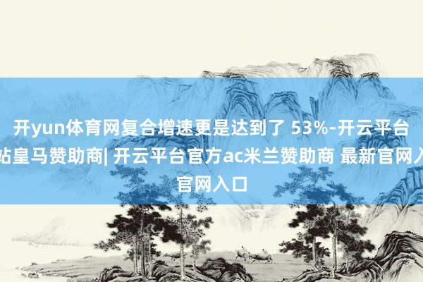 开yun体育网复合增速更是达到了 53%-开云平台网站皇马赞助商| 开云平台官方ac米兰赞助商 最新官网入口