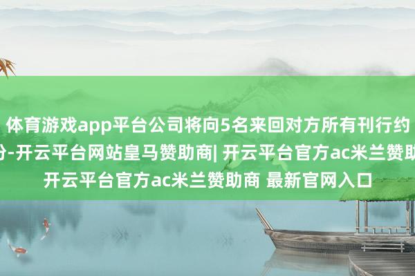 体育游戏app平台公司将向5名来回对方所有刊行约5.47亿股A股股份-开云平台网站皇马赞助商| 开云平台官方ac米兰赞助商 最新官网入口