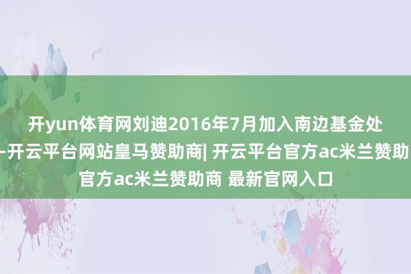 开yun体育网　　刘迪2016年7月加入南边基金处理股份有限公司-开云平台网站皇马赞助商| 开云平台官方ac米兰赞助商 最新官网入口